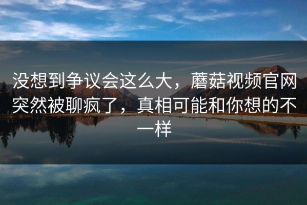 没想到争议会这么大，蘑菇视频官网突然被聊疯了，真相可能和你想的不一样