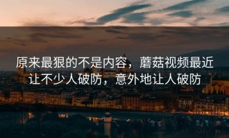 原来最狠的不是内容，蘑菇视频最近让不少人破防，意外地让人破防