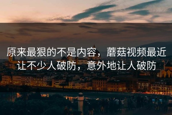 原来最狠的不是内容，蘑菇视频最近让不少人破防，意外地让人破防