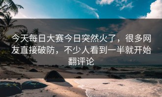 今天每日大赛今日突然火了，很多网友直接破防，不少人看到一半就开始翻评论