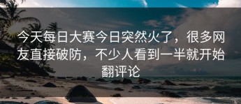 今天每日大赛今日突然火了，很多网友直接破防，不少人看到一半就开始翻评论