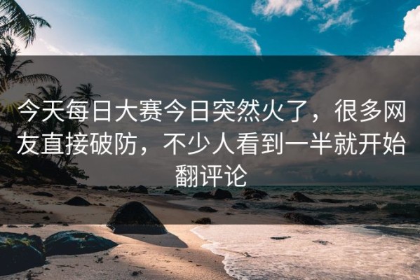 今天每日大赛今日突然火了，很多网友直接破防，不少人看到一半就开始翻评论