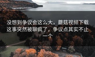 没想到争议会这么大，蘑菇视频下载这事突然被聊疯了，争议点其实不止一个