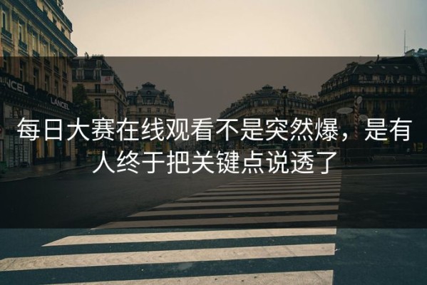 每日大赛在线观看不是突然爆，是有人终于把关键点说透了
