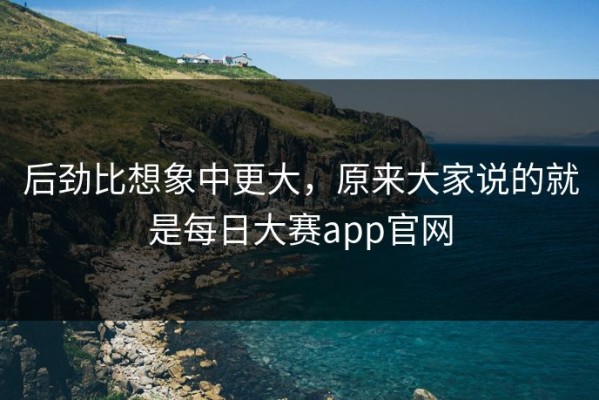 后劲比想象中更大，原来大家说的就是每日大赛app官网