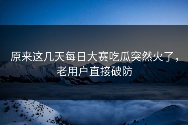 原来这几天每日大赛吃瓜突然火了，老用户直接破防