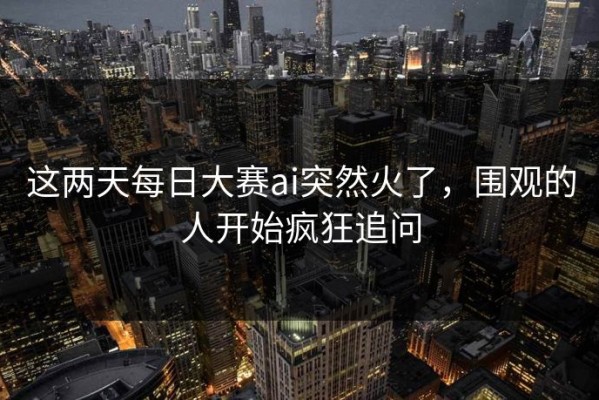 这两天每日大赛ai突然火了，围观的人开始疯狂追问