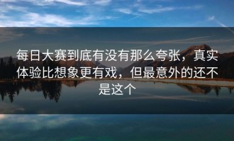 每日大赛到底有没有那么夸张，真实体验比想象更有戏，但最意外的还不是这个