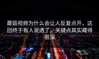 蘑菇视频为什么会让人反复点开，这回终于有人说透了，关键点其实藏得很深