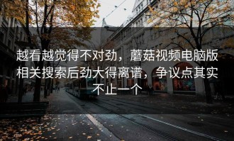 越看越觉得不对劲，蘑菇视频电脑版相关搜索后劲大得离谱，争议点其实不止一个