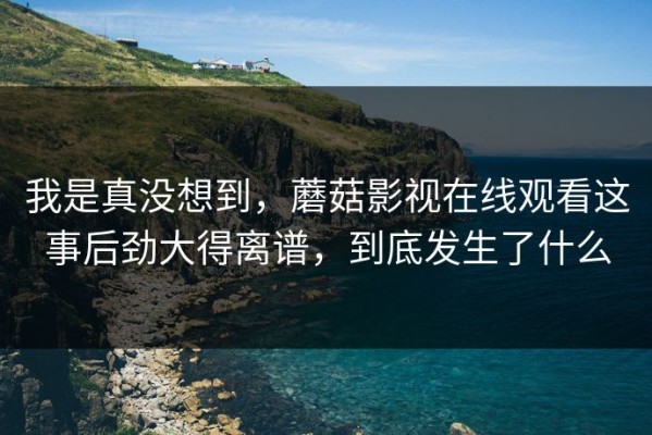 我是真没想到，蘑菇影视在线观看这事后劲大得离谱，到底发生了什么