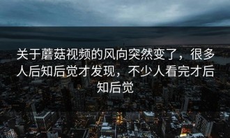 关于蘑菇视频的风向突然变了，很多人后知后觉才发现，不少人看完才后知后觉
