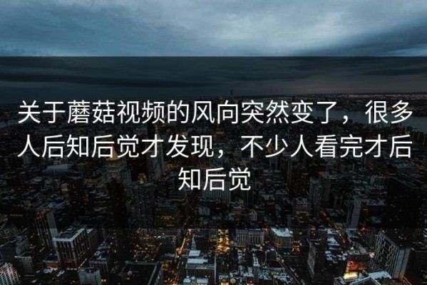 关于蘑菇视频的风向突然变了，很多人后知后觉才发现，不少人看完才后知后觉