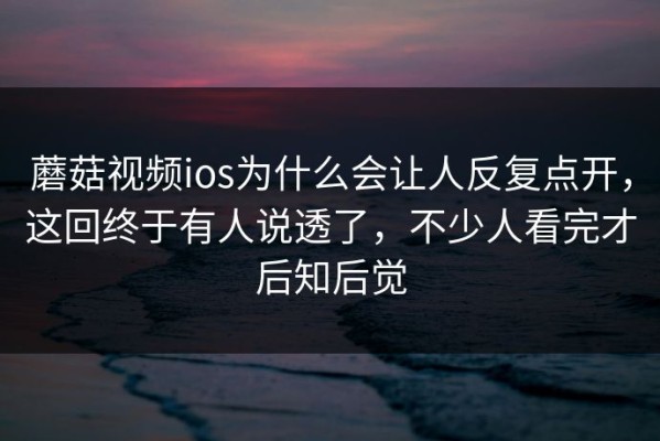 蘑菇视频ios为什么会让人反复点开，这回终于有人说透了，不少人看完才后知后觉