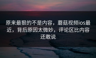 原来最狠的不是内容，蘑菇视频ios最近，背后原因太微妙，评论区比内容还敢说