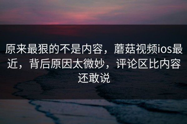原来最狠的不是内容，蘑菇视频ios最近，背后原因太微妙，评论区比内容还敢说
