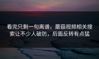 看完只剩一句离谱，蘑菇视频相关搜索让不少人破防，后面反转有点猛
