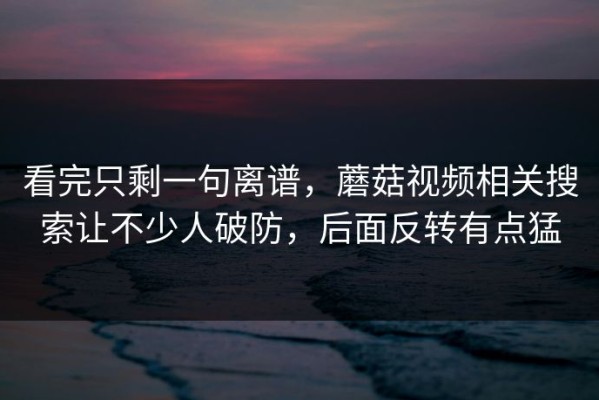 看完只剩一句离谱，蘑菇视频相关搜索让不少人破防，后面反转有点猛