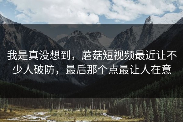 我是真没想到，蘑菇短视频最近让不少人破防，最后那个点最让人在意