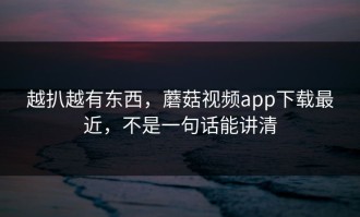 越扒越有东西，蘑菇视频app下载最近，不是一句话能讲清