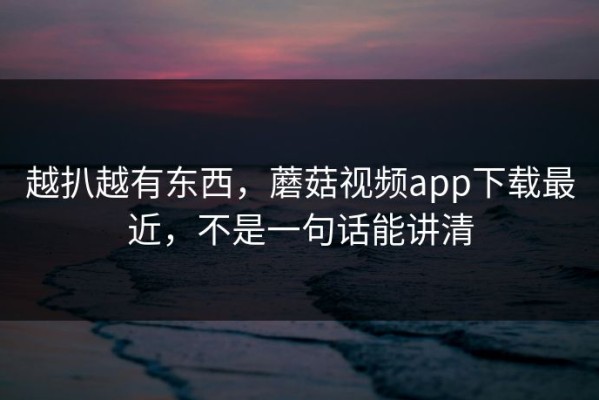 越扒越有东西，蘑菇视频app下载最近，不是一句话能讲清