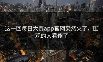 这一回每日大赛app官网突然火了，围观的人看傻了