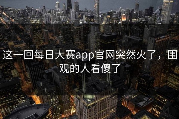 这一回每日大赛app官网突然火了，围观的人看傻了