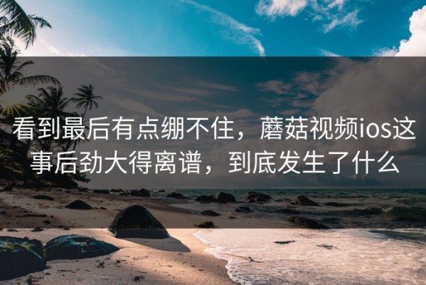 看到最后有点绷不住，蘑菇视频ios这事后劲大得离谱，到底发生了什么