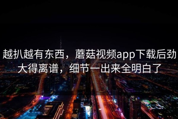 越扒越有东西，蘑菇视频app下载后劲大得离谱，细节一出来全明白了