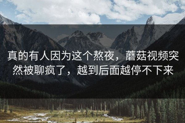 真的有人因为这个熬夜，蘑菇视频突然被聊疯了，越到后面越停不下来