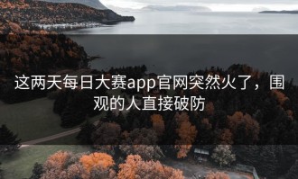 这两天每日大赛app官网突然火了，围观的人直接破防