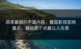 原来最狠的不是内容，蘑菇影视官网最近，最后那个点最让人在意