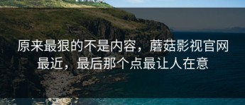 原来最狠的不是内容，蘑菇影视官网最近，最后那个点最让人在意