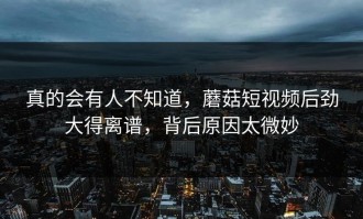 真的会有人不知道，蘑菇短视频后劲大得离谱，背后原因太微妙