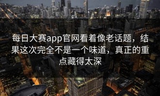 每日大赛app官网看着像老话题，结果这次完全不是一个味道，真正的重点藏得太深