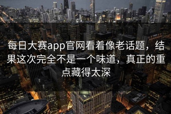 每日大赛app官网看着像老话题，结果这次完全不是一个味道，真正的重点藏得太深