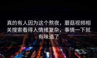 真的有人因为这个熬夜，蘑菇视频相关搜索看得人情绪复杂，事情一下就有味道了