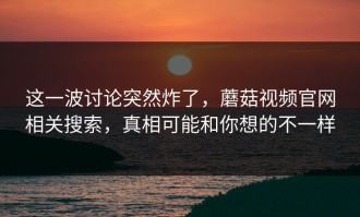 这一波讨论突然炸了，蘑菇视频官网相关搜索，真相可能和你想的不一样