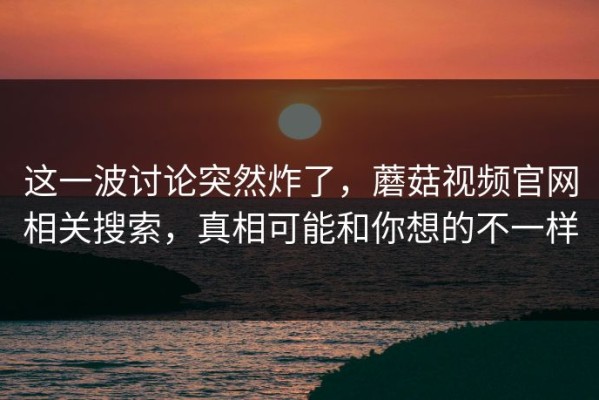 这一波讨论突然炸了，蘑菇视频官网相关搜索，真相可能和你想的不一样