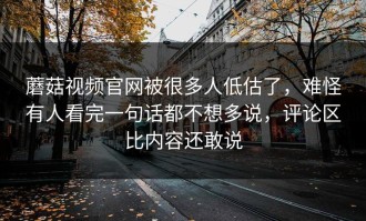 蘑菇视频官网被很多人低估了，难怪有人看完一句话都不想多说，评论区比内容还敢说