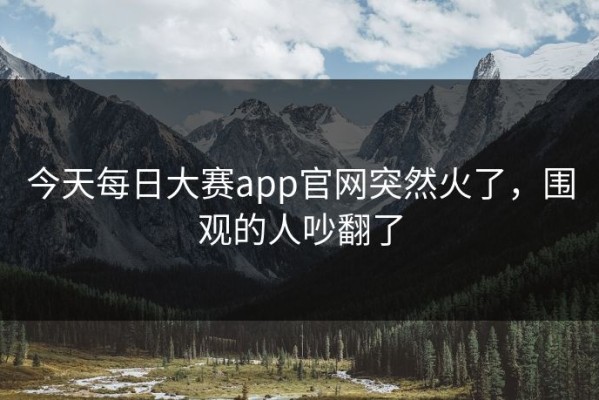 今天每日大赛app官网突然火了，围观的人吵翻了