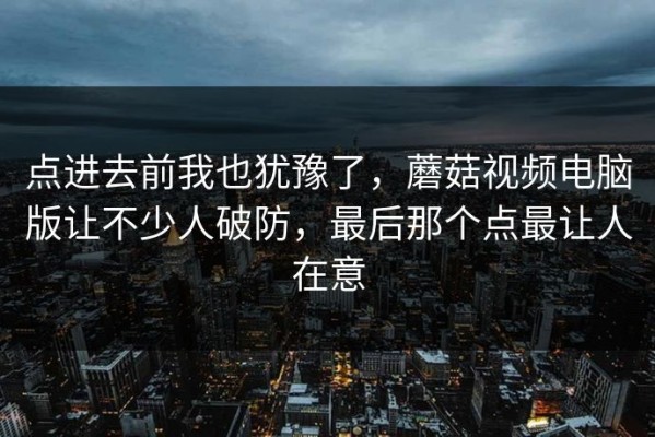 点进去前我也犹豫了，蘑菇视频电脑版让不少人破防，最后那个点最让人在意