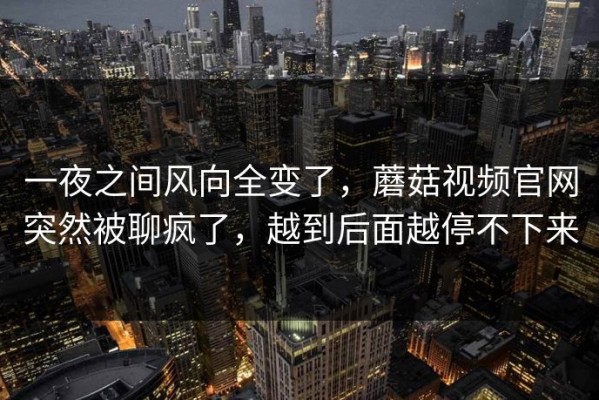 一夜之间风向全变了，蘑菇视频官网突然被聊疯了，越到后面越停不下来