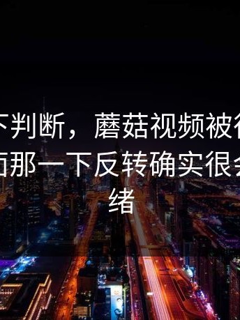 别急着下判断，蘑菇视频被很多人低估了后面那一下反转确实很会拿捏情绪