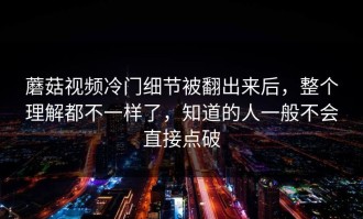 蘑菇视频冷门细节被翻出来后，整个理解都不一样了，知道的人一般不会直接点破