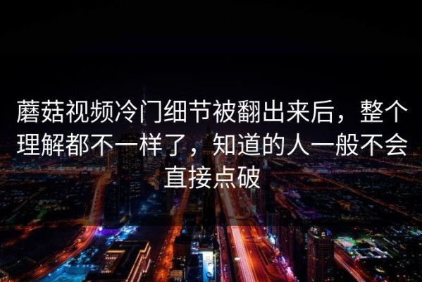 蘑菇视频冷门细节被翻出来后，整个理解都不一样了，知道的人一般不会直接点破