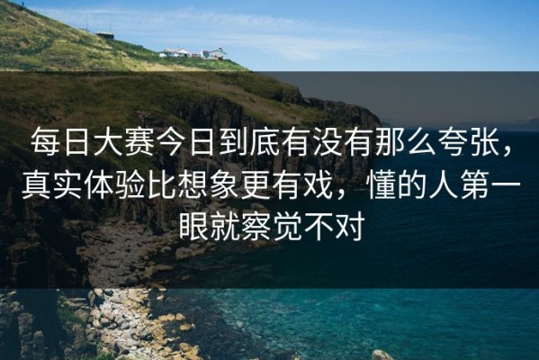 每日大赛今日到底有没有那么夸张，真实体验比想象更有戏，懂的人第一眼就察觉不对