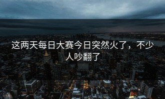 这两天每日大赛今日突然火了，不少人吵翻了
