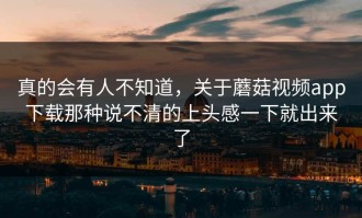 真的会有人不知道，关于蘑菇视频app下载那种说不清的上头感一下就出来了