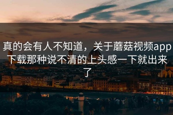 真的会有人不知道，关于蘑菇视频app下载那种说不清的上头感一下就出来了